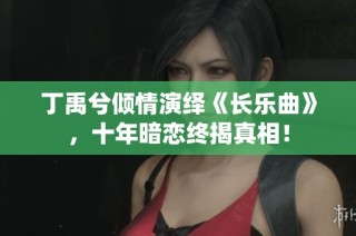 丁禹兮倾情演绎《长乐曲》，十年暗恋终揭真相！