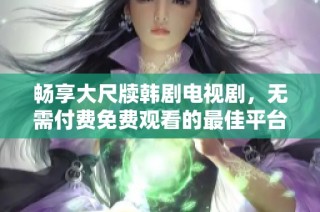 畅享大尺牍韩剧电视剧，无需付费免费观看的最佳平台推荐