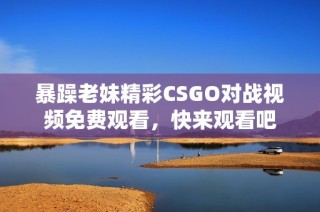 暴躁老妹精彩CSGO对战视频免费观看，快来观看吧