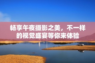 畅享午夜摄影之美，不一样的视觉盛宴等你来体验