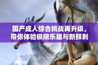 国产成人综合挑战再升级，带你体验极限乐趣与新鲜刺激