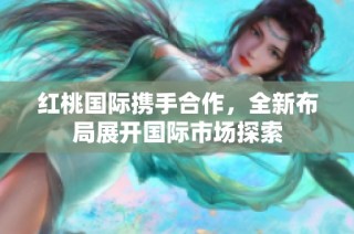 红桃国际携手合作，全新布局展开国际市场探索