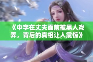 《中字在丈夫面前被黑人戏弄，背后的真相让人震惊》