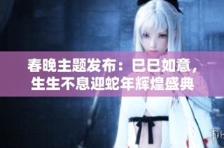 春晚主题发布：巳巳如意，生生不息迎蛇年辉煌盛典
