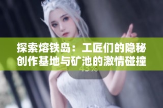 探索熔铁岛：工匠们的隐秘创作基地与矿池的激情碰撞