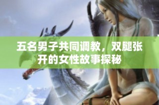 五名男子共同调教，双腿张开的女性故事探秘