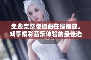 免费完整版插曲在线播放，畅享精彩音乐体验的最佳选择