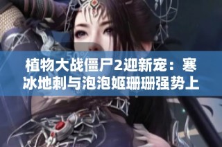 植物大战僵尸2迎新宠：寒冰地刺与泡泡姬珊珊强势上线