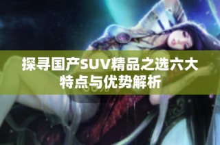 探寻国产SUV精品之选六大特点与优势解析