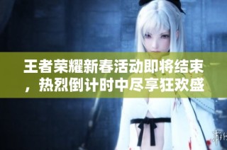 王者荣耀新春活动即将结束，热烈倒计时中尽享狂欢盛宴！