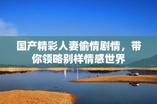国产精彩人妻偷情剧情，带你领略别样情感世界
