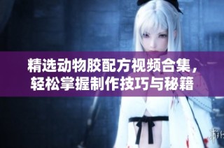 精选动物胶配方视频合集，轻松掌握制作技巧与秘籍