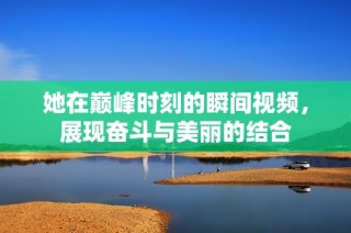 她在巅峰时刻的瞬间视频，展现奋斗与美丽的结合