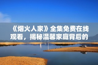 《烟火人家》全集免费在线观看，揭秘温馨家庭背后的故事