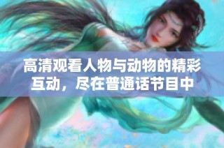 高清观看人物与动物的精彩互动，尽在普通话节目中