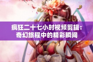 疯狂二十七小时视频剪辑：奇幻旅程中的精彩瞬间