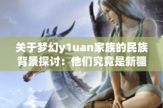 关于梦幻y1uan家族的民族背景探讨：他们究竟是新疆人吗