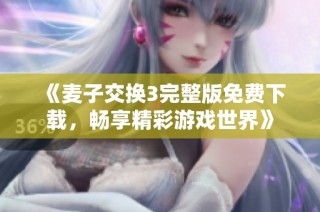 《麦子交换3完整版免费下载，畅享精彩游戏世界》