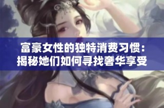 富豪女性的独特消费习惯：揭秘她们如何寻找奢华享受的伴侣