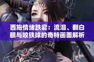 西施情绪跌宕：流泪、翻白眼与咬铁球的奇特画面解析