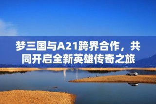 梦三国与A21跨界合作，共同开启全新英雄传奇之旅