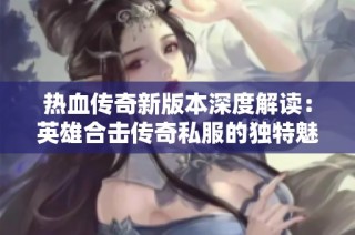 热血传奇新版本深度解读：英雄合击传奇私服的独特魅力与玩法探索