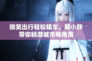 微笑出行轻松租车，黎小胖带你畅游城市每角落