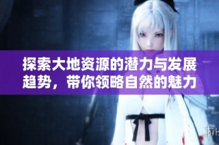 探索大地资源的潜力与发展趋势，带你领略自然的魅力与价值