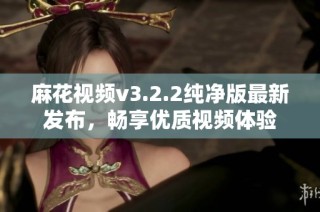 麻花视频v3.2.2纯净版最新发布，畅享优质视频体验