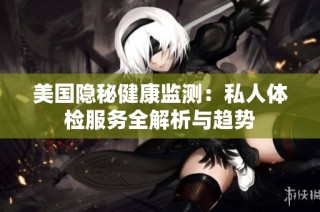 美国隐秘健康监测：私人体检服务全解析与趋势