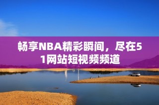 畅享NBA精彩瞬间，尽在51网站短视频频道