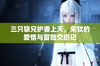三只狼兄护妻上天，宋钦的爱情与冒险交织记
