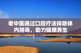 老中医通过口腔疗法排除体内阴毒，助力健康养生