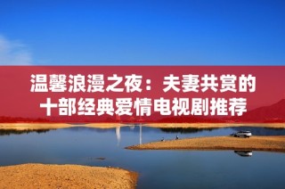 温馨浪漫之夜：夫妻共赏的十部经典爱情电视剧推荐