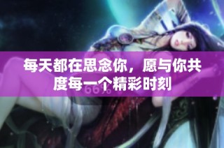 每天都在思念你，愿与你共度每一个精彩时刻