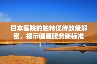 日本医院的独特优待政策解密，揭示健康服务新标准