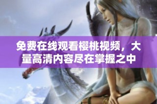 免费在线观看樱桃视频，大量高清内容尽在掌握之中
