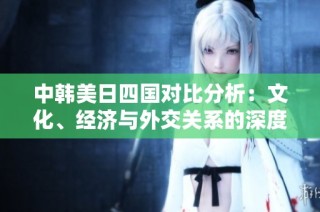 中韩美日四国对比分析：文化、经济与外交关系的深度探讨