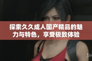 探索久久成人国产精品的魅力与特色，享受极致体验