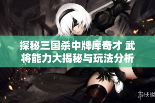 探秘三国杀中牌库奇才 武将能力大揭秘与玩法分析