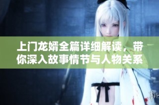 上门龙婿全篇详细解读，带你深入故事情节与人物关系