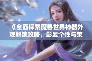 《全面探索魔兽世界神器外观解锁攻略，彰显个性与荣耀成就》