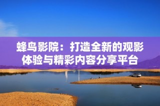 蜂鸟影院：打造全新的观影体验与精彩内容分享平台