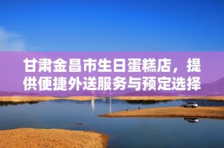 甘肃金昌市生日蛋糕店，提供便捷外送服务与预定选择