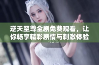 逆天至尊全剧免费观看，让你畅享精彩剧情与刺激体验