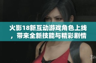 火影18新互动游戏角色上线，带来全新技能与精彩剧情体验