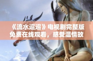 《流水迢迢》电视剧完整版免费在线观看，感受温情故事的魅力