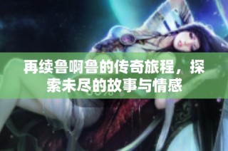 再续鲁啊鲁的传奇旅程，探索未尽的故事与情感