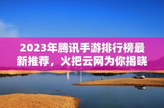 2023年腾讯手游排行榜最新推荐，火把云网为你揭晓热门游戏！