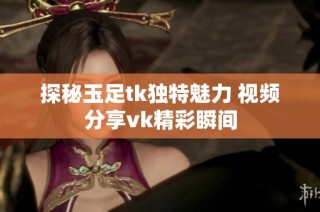 探秘玉足tk独特魅力 视频分享vk精彩瞬间